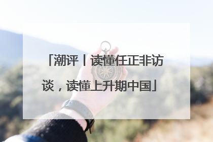 潮评丨读懂任正非访谈，读懂上升期中国