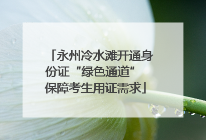 永州冷水滩开通身份证“绿色通道” 保障考生用证需求
