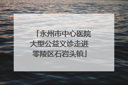 永州市中心医院大型公益义诊走进零陵区石岩头镇