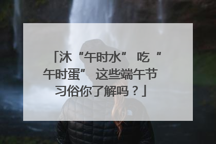 沐“午时水” 吃“午时蛋” 这些端午节习俗你了解吗？