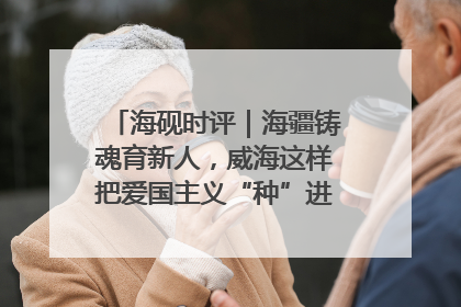 海砚时评｜海疆铸魂育新人，威海这样把爱国主义“种”进年轻人心里