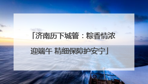 济南历下城管：粽香情浓迎端午 精细保障护安宁