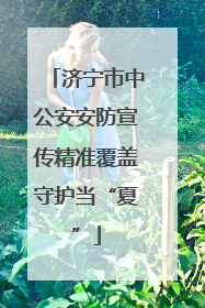 济宁市中公安安防宣传精准覆盖守护当“夏”