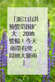 浙江山洪预警范围扩大：20地警惕！今天雨带有变，局地大暴雨