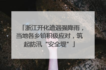 浙江开化遭遇强降雨，当地各乡镇积极应对，筑起防汛“安全堤”