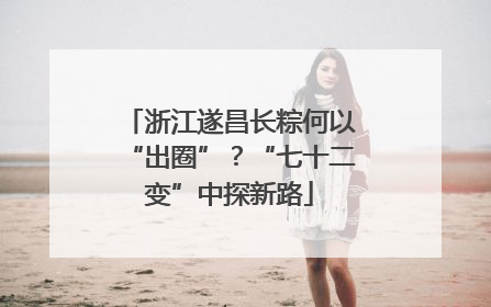浙江遂昌长粽何以“出圈”？“七十二变”中探新路