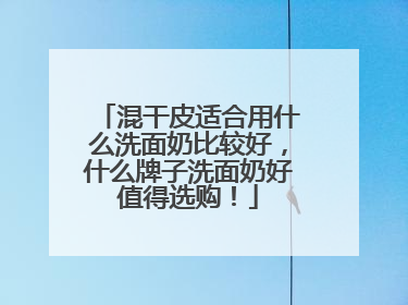 混干皮适合用什么洗面奶比较好，什么牌子洗面奶好值得选购！