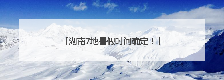 湖南7地暑假时间确定！