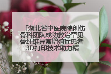 湖北省中医院院创伤骨科团队成功救治罕见骨纤维异常增殖症患者 3D打印技术助力精准矫形手术