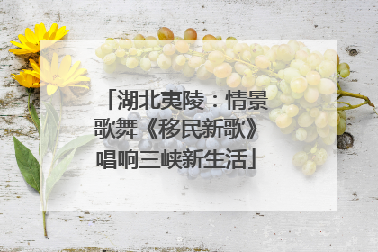 湖北夷陵：情景歌舞《移民新歌》唱响三峡新生活