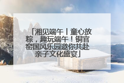 湘见端午丨童心放粽，趣玩端午！铜官窑国风乐园邀你共赴亲子文化盛宴