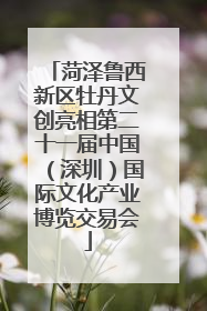 菏泽鲁西新区牡丹文创亮相第二十一届中国（深圳）国际文化产业博览交易会