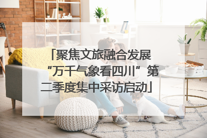 聚焦文旅融合发展 “万千气象看四川”第二季度集中采访启动