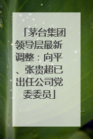 茅台集团领导层最新调整：向平、张贵超已出任公司党委委员