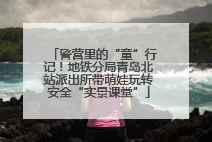 警营里的“童”行记！地铁分局青岛北站派出所带萌娃玩转安全“实景课堂”