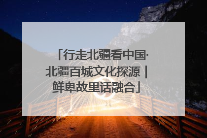 行走北疆看中国·北疆百城文化探源｜鲜卑故里话融合
