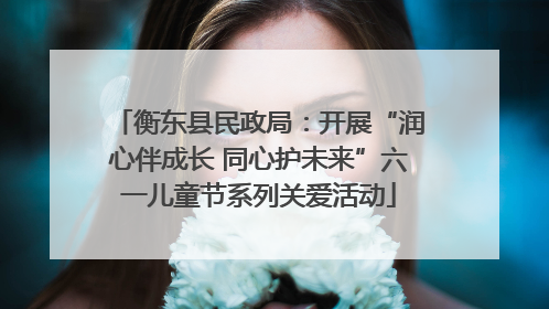 衡东县民政局：开展“润心伴成长 同心护未来”六一儿童节系列关爱活动