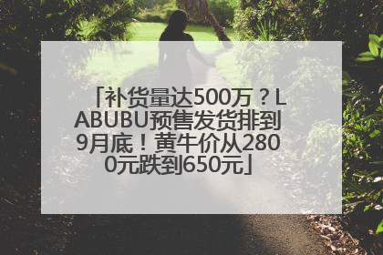 补货量达500万？LABUBU预售发货排到9月底！黄牛价从2800元跌到650元