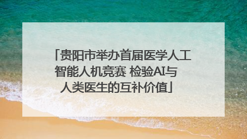贵阳市举办首届医学人工智能人机竞赛 检验AI与人类医生的互补价值
