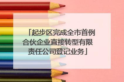 起步区完成全市首例合伙企业直接转型有限责任公司登记业务