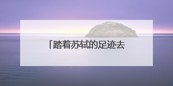 踏着苏轼的足迹去旅游 全国首条文物主题游径“东坡行旅”首期建设上新
