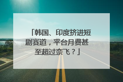 韩国、印度挤进短剧赛道，平台月费甚至超过奈飞？