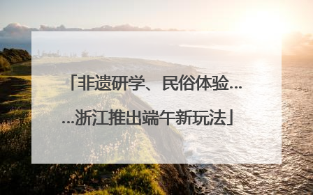 非遗研学、民俗体验……浙江推出端午新玩法