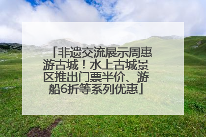 非遗交流展示周惠游古城！水上古城景区推出门票半价、游船6折等系列优惠