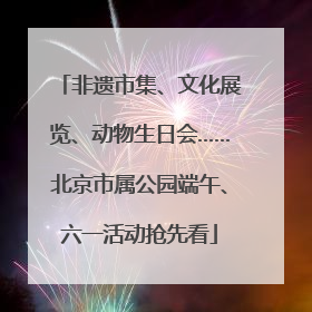 非遗市集、文化展览、动物生日会……北京市属公园端午、六一活动抢先看