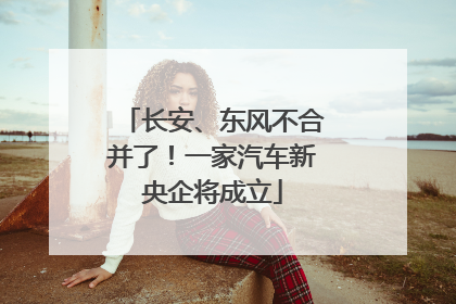 长安、东风不合并了！一家汽车新央企将成立