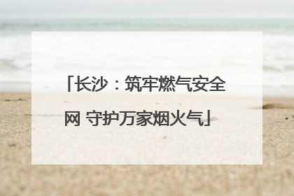 长沙：筑牢燃气安全网 守护万家烟火气