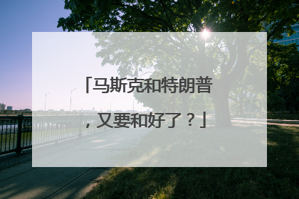 马斯克和特朗普，又要和好了？