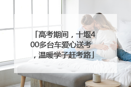 高考期间，十堰400多台车爱心送考，温暖学子赶考路