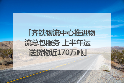 齐铁物流中心推进物流总包服务 上半年运送货物近170万吨