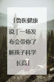 鲁医健康说｜一场发布会带你了解孩子科学长高