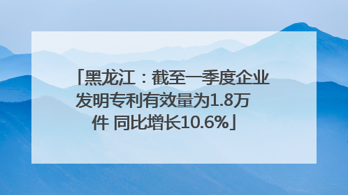 黑龙江：截至一季度企业发明专利有效量为1.8万件 同比增长10.6%