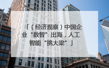 （经济观察）中国企业“数智”出海，人工智能“挑大梁”