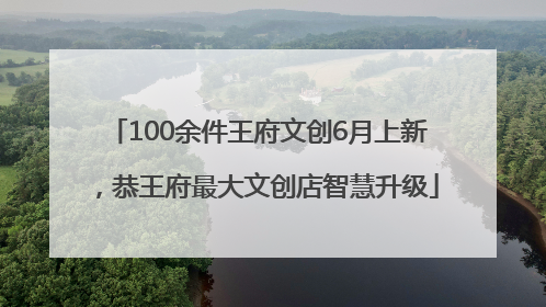 100余件王府文创6月上新，恭王府最大文创店智慧升级