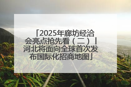 2025年廊坊经洽会亮点抢先看（二）丨河北将面向全球首次发布国际化招商地图