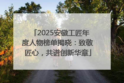 2025安徽工匠年度人物榜单揭晓：致敬匠心，共谱创新华章