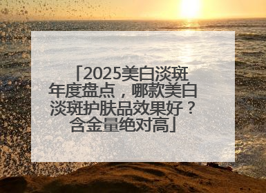 2025美白淡斑年度盘点，哪款美白淡斑护肤品效果好？含金量绝对高