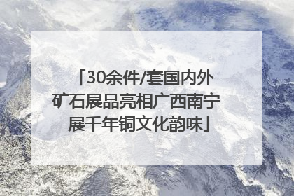 30余件/套国内外矿石展品亮相广西南宁 展千年铜文化韵味