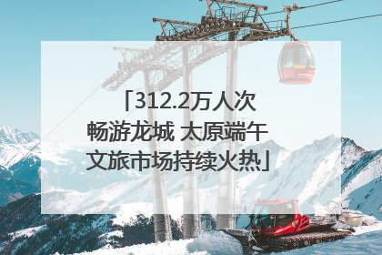 312.2万人次畅游龙城 太原端午文旅市场持续火热