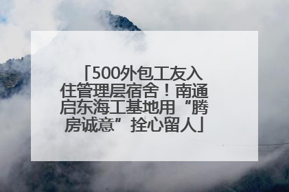 500外包工友入住管理层宿舍！南通启东海工基地用“腾房诚意”拴心留人